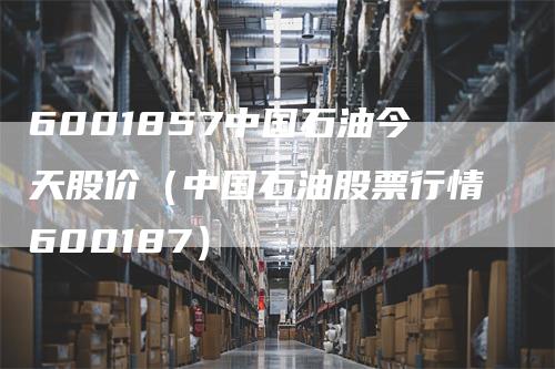 6001857中国石油今天股价（中国石油股票行情600187）-领航期货