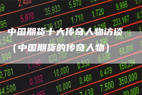 中国期货十大传奇人物访谈（中国期货的传奇人物）