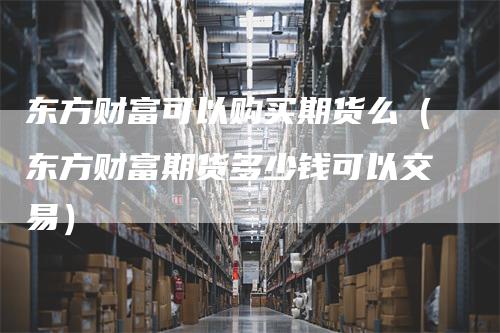 东方财富可以购买期货么（东方财富期货多少钱可以交易）-领航期货