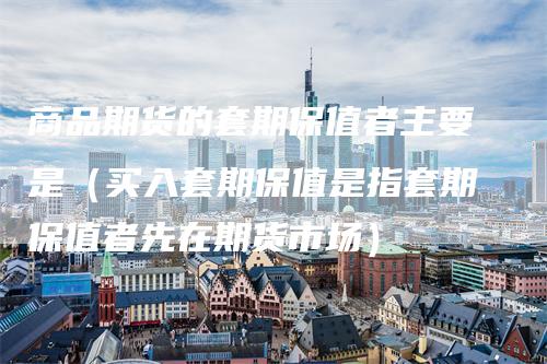商品期货的套期保值者主要是（买入套期保值是指套期保值者先在期货市场）