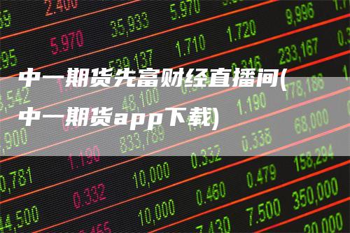 中一期货先富财经直播间(中一期货app下载)-领航期货