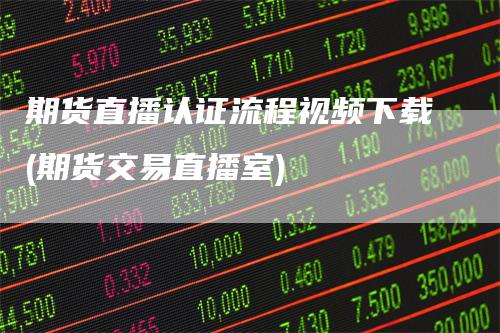 期货直播认证流程视频下载(期货交易直播室)-领航期货
