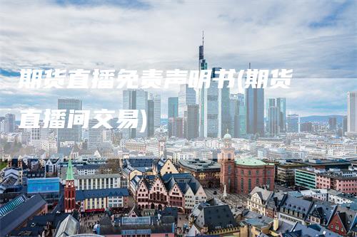 期货直播免责声明书(期货直播间交易)-领航期货
