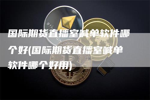 国际期货直播室喊单软件哪个好(国际期货直播室喊单软件哪个好用)-领航期货