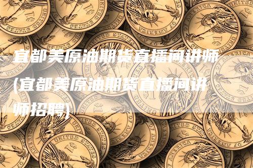 宜都美原油期货直播间讲师(宜都美原油期货直播间讲师招聘)