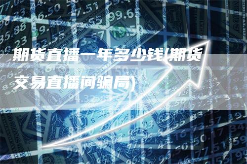 期货直播一年多少钱(期货交易直播间骗局)-领航期货