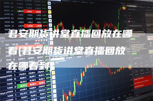 君安期货讲堂直播回放在哪看(君安期货讲堂直播回放在哪看到)-领航期货