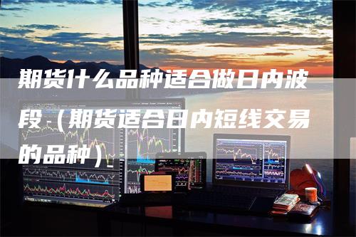 期货什么品种适合做日内波段（期货适合日内短线交易的品种）-领航期货