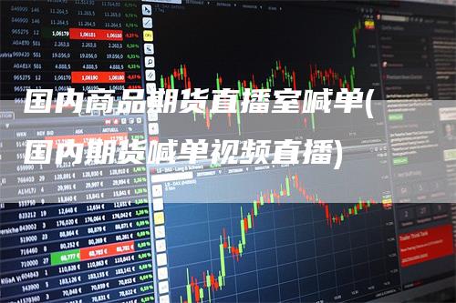 国内商品期货直播室喊单(国内期货喊单视频直播)-领航期货