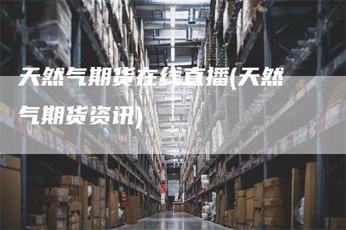 天然气期货在线直播(天然气期货资讯)-领航期货