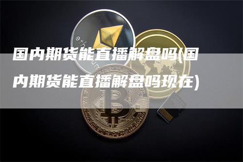 国内期货能直播解盘吗(国内期货能直播解盘吗现在)