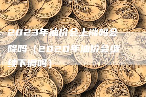2023年油价会上涨吗会降吗(2020年油价会继续下调吗)-领航期货