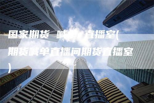 国家期货 喊单 直播室(期货喊单直播间期货直播室)-领航期货