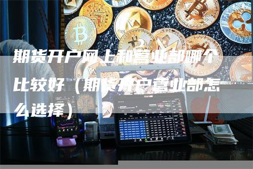 期货开户网上和营业部哪个比较好（期货开户营业部怎么选择）-领航期货