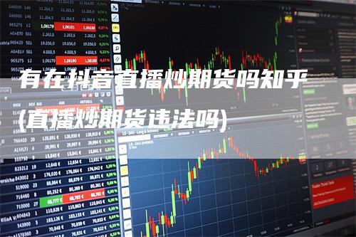 有在抖音直播炒期货吗知乎(直播炒期货违法吗)-领航期货