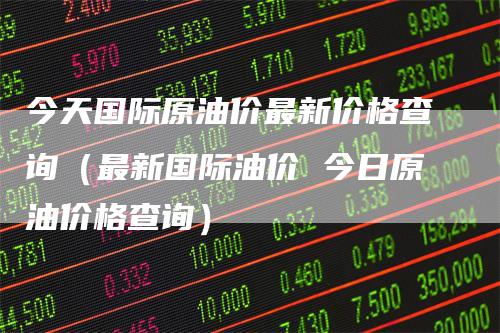 今天国际原油价最新价格查询（最新国际油价 今日原油价格查询）