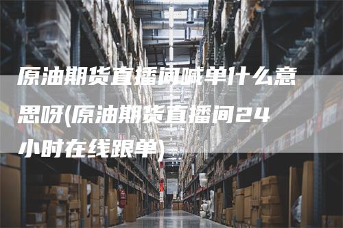 原油期货直播间喊单什么意思呀(原油期货直播间24小时在线跟单)-领航期货