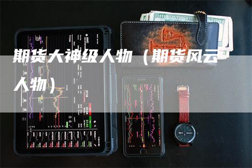 期货大神级人物（期货风云人物）-领航期货