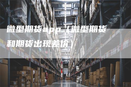 微型期货app（微型期货和期货出现差价）-领航期货