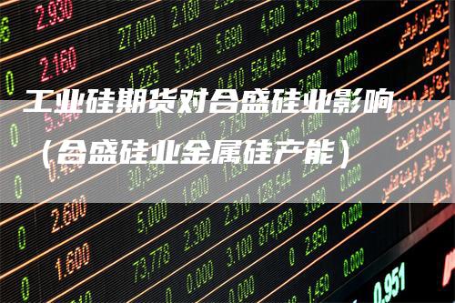工业硅期货对合盛硅业影响（合盛硅业金属硅产能）