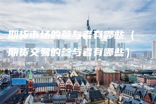 期货市场的参与者有哪些（期货交易的参与者有哪些）-领航期货