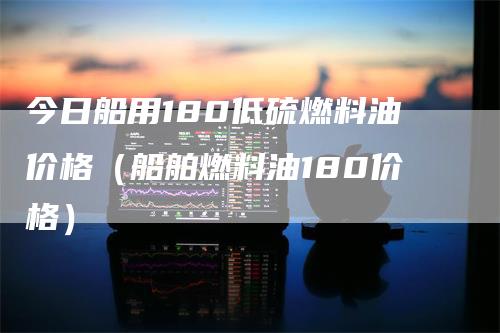 今日船用180低硫燃料油价格（船舶燃料油180价格）-领航期货