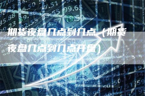 期货夜盘几点到几点（期货夜盘几点到几点开盘）-领航期货