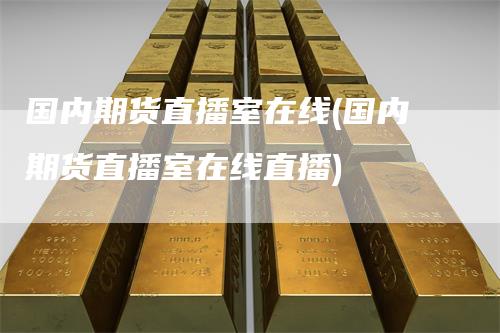 国内期货直播室在线(国内期货直播室在线直播)-领航期货