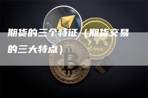 期货的三个特征（期货交易的三大特点）-领航期货