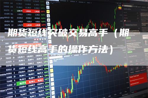 期货短线突破交易高手（期货短线高手的操作方法）-领航期货