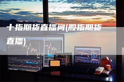 十指期货直播间(股指期货直播)-领航期货