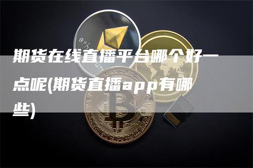 期货在线直播平台哪个好一点呢(期货直播app有哪些)-领航期货
