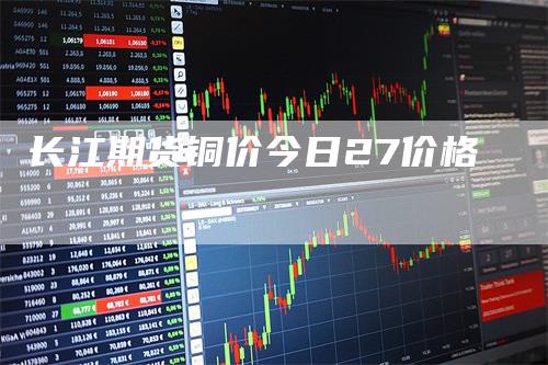 长江期货铜价今日27价格-领航期货