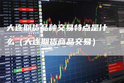 大连期货品种交易特点是什么（大连期货商品交易）-领航期货