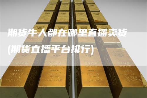 期货牛人都在哪里直播卖货(期货直播平台排行)-领航期货