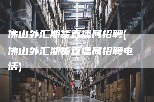 佛山外汇期货直播间招聘(佛山外汇期货直播间招聘电话)-领航期货