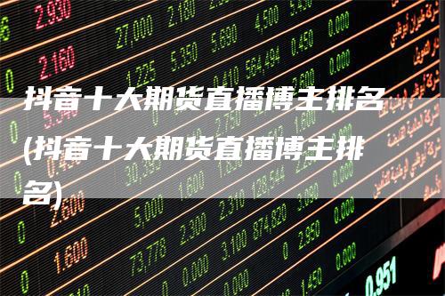抖音十大期货直播博主排名(抖音十大期货直播博主排名)