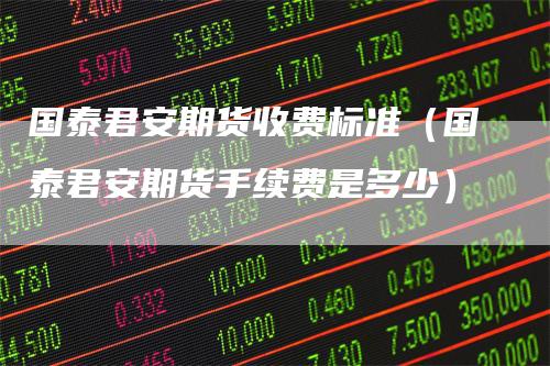 国泰君安期货收费标准（国泰君安期货手续费是多少）-领航期货