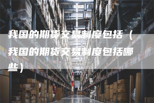 我国的期货交易制度包括（我国的期货交易制度包括哪些）-领航期货