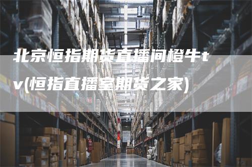 北京恒指期货直播间橙牛tv(恒指直播室期货之家)-领航期货