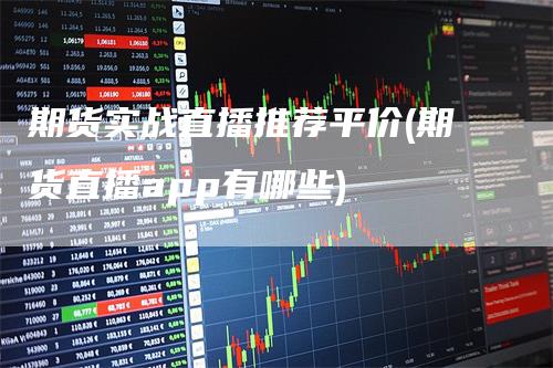 期货实战直播推荐平价(期货直播app有哪些)-领航期货