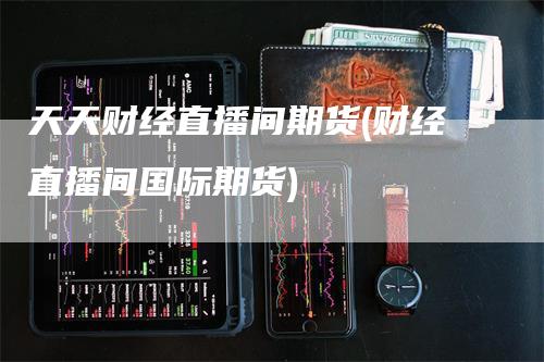 天天财经直播间期货(财经直播间国际期货)-领航期货
