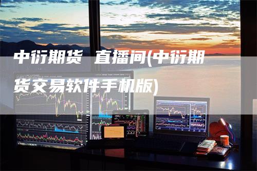 中衍期货 直播间(中衍期货交易软件手机版)-领航期货