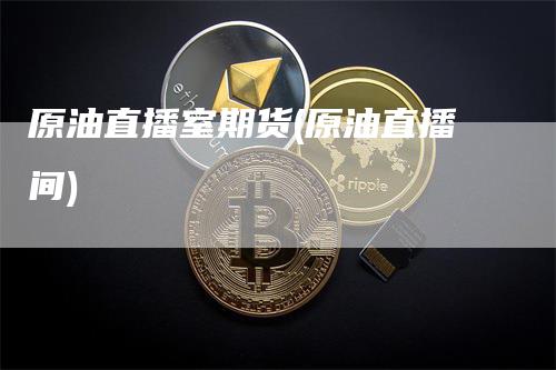 原油直播室期货(原油直播间)-领航期货