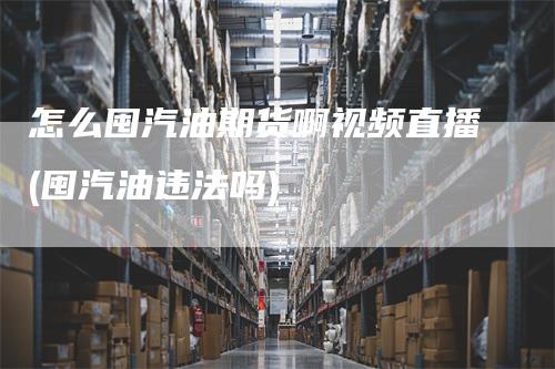 怎么囤汽油期货啊视频直播(囤汽油违法吗)-领航期货