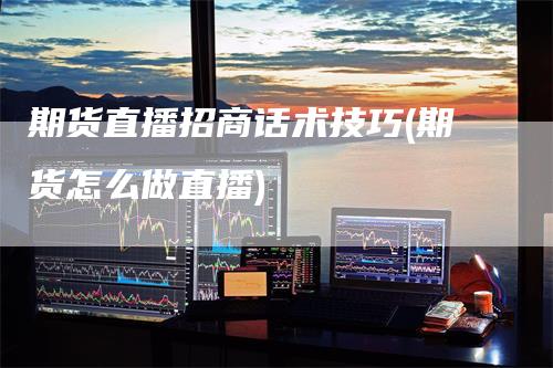 期货直播招商话术技巧(期货怎么做直播)-领航期货