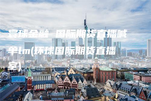 寰球金融 国际期货直播喊单lm(环球国际期货直播室)-领航期货