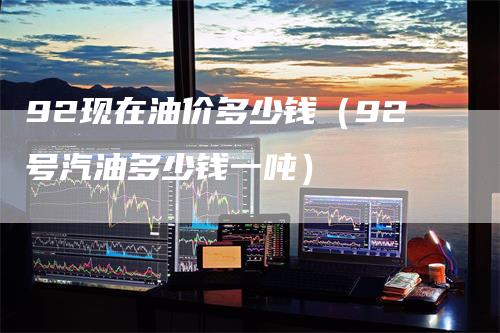 92现在油价多少钱（92号汽油多少钱一吨）-领航期货