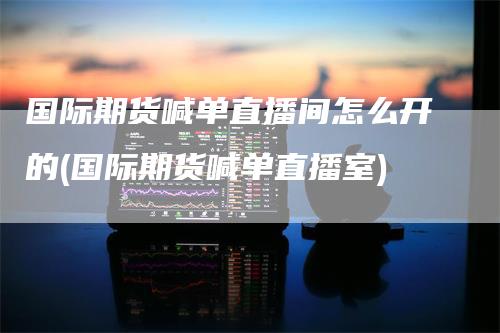 国际期货喊单直播间怎么开的(国际期货喊单直播室)-领航期货