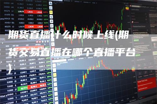 期货直播什么时候上线(期货交易直播在哪个直播平台)-领航期货